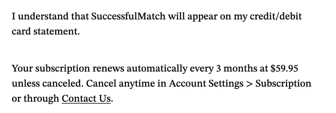 Checkout wording: I understand that SuccessfulMatch will appear on my credit or debit card statement. Your subscription renews automatically every 3 months at $59.95 unless canceled. Cancel anytime in Account Settings, Subscription, or through Contact Us.